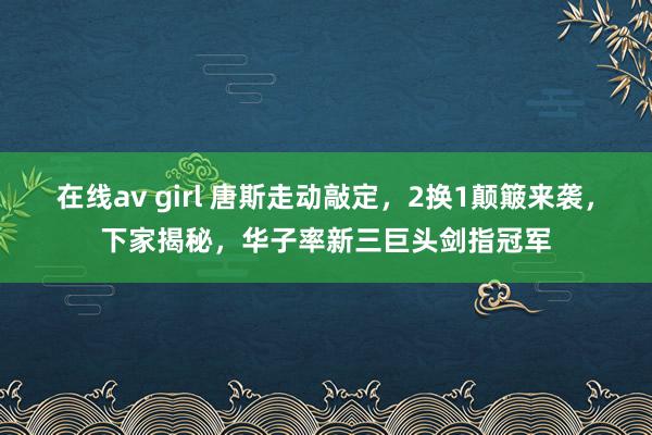 在线av girl 唐斯走动敲定，2换1颠簸来袭，下家揭秘，华子率新三巨头剑指冠军