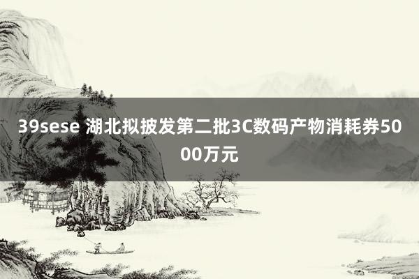 39sese 湖北拟披发第二批3C数码产物消耗券5000万元