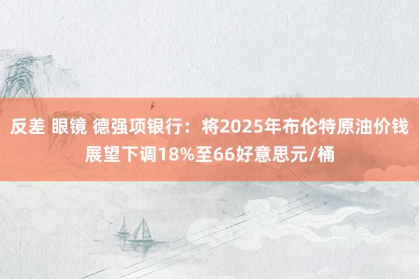 反差 眼镜 德强项银行：将2025年布伦特原油价钱展望下调18%至66好意思元/桶