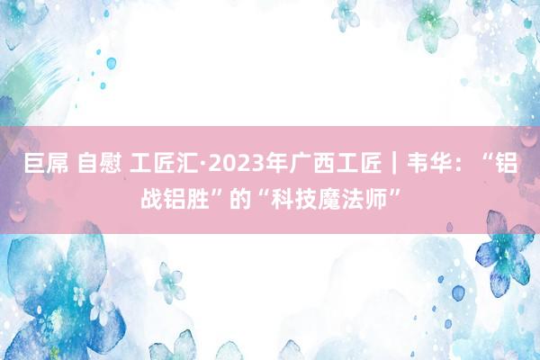 巨屌 自慰 工匠汇·2023年广西工匠｜韦华：“铝战铝胜”的“科技魔法师”