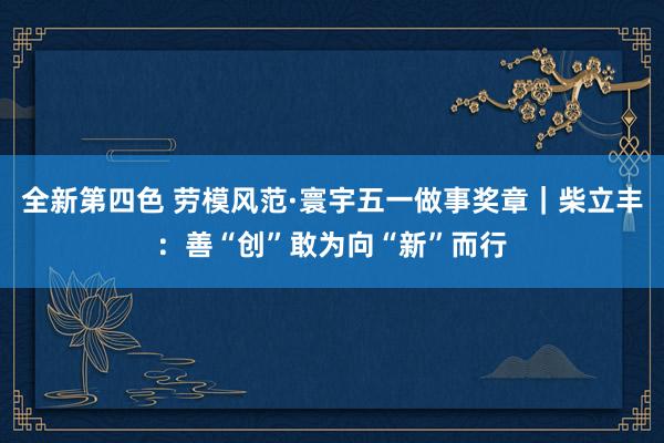 全新第四色 劳模风范·寰宇五一做事奖章｜柴立丰：善“创”敢为向“新”而行