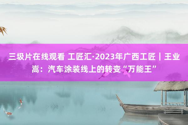 三圾片在线观看 工匠汇·2023年广西工匠｜王业嵩：汽车涂装线上的转变“万能王”