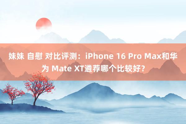 妹妹 自慰 对比评测：iPhone 16 Pro Max和华为 Mate XT遴荐哪个比较好？