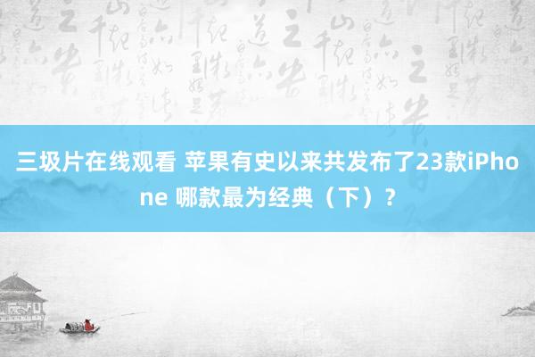 三圾片在线观看 苹果有史以来共发布了23款iPhone 哪款最为经典（下）？