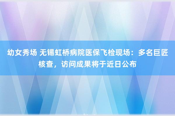 幼女秀场 无锡虹桥病院医保飞检现场：多名巨匠核查，访问成果将于近日公布