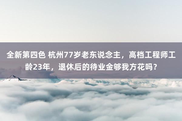 全新第四色 杭州77岁老东说念主，高档工程师工龄23年，退休后的待业金够我方花吗？