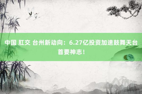 中国 肛交 台州新动向：6.27亿投资加速鼓舞天台首要神志！