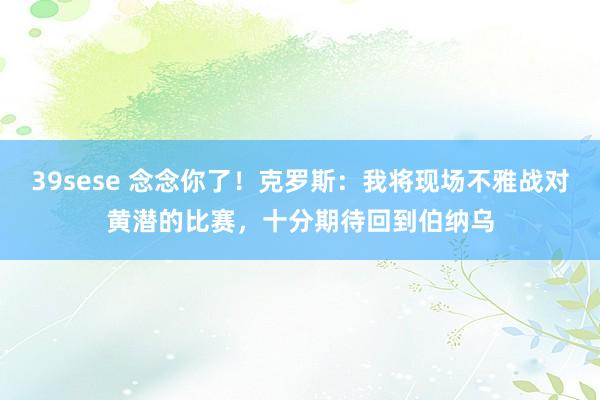 39sese 念念你了！克罗斯：我将现场不雅战对黄潜的比赛，十分期待回到伯纳乌