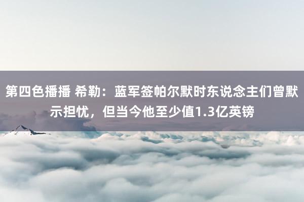 第四色播播 希勒：蓝军签帕尔默时东说念主们曾默示担忧，但当今他至少值1.3亿英镑