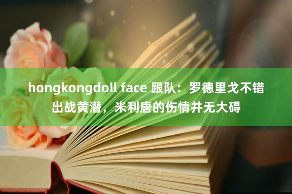 hongkongdoll face 跟队：罗德里戈不错出战黄潜，米利唐的伤情并无大碍