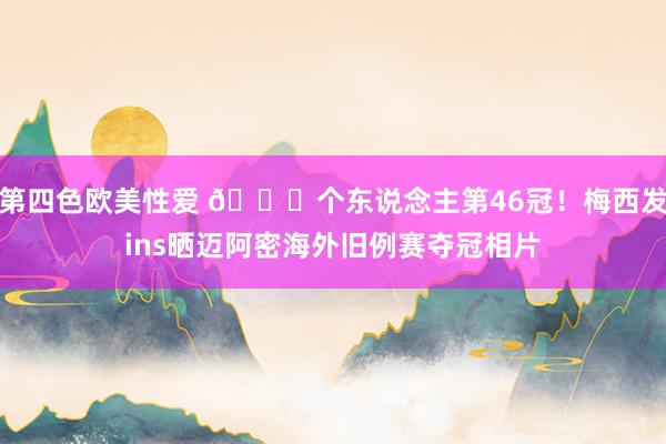 第四色欧美性爱 🏆个东说念主第46冠！梅西发ins晒迈阿密海外旧例赛夺冠相片