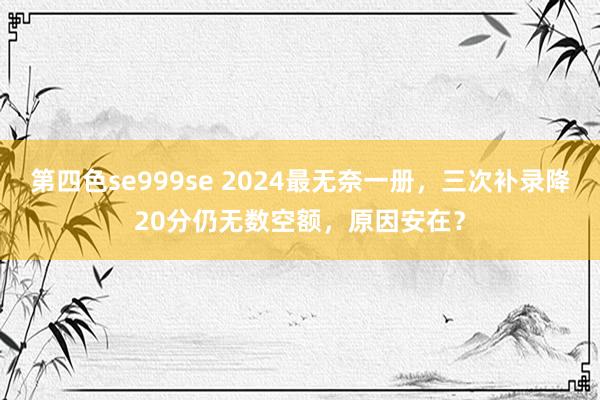 第四色se999se 2024最无奈一册，三次补录降20分仍无数空额，原因安在？