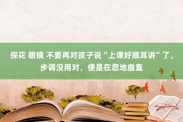 探花 眼镜 不要再对孩子说“上课好顺耳讲”了，步调没用对，便是在忽地曲直