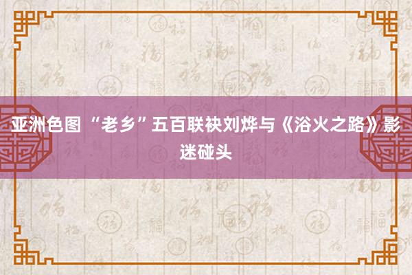 亚洲色图 “老乡”五百联袂刘烨与《浴火之路》影迷碰头