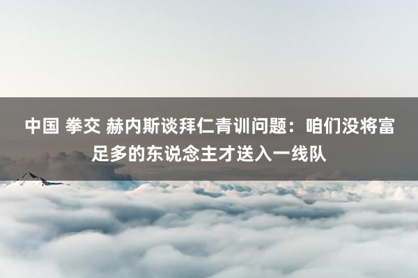 中国 拳交 赫内斯谈拜仁青训问题：咱们没将富足多的东说念主才送入一线队