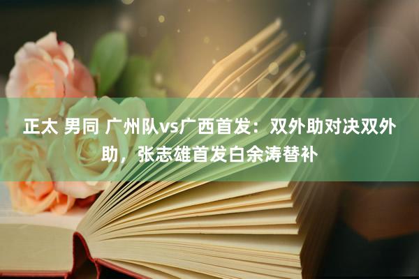 正太 男同 广州队vs广西首发：双外助对决双外助，张志雄首发白余涛替补