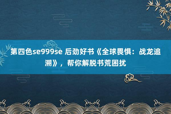 第四色se999se 后劲好书《全球畏惧：战龙追溯》，帮你解脱书荒困扰