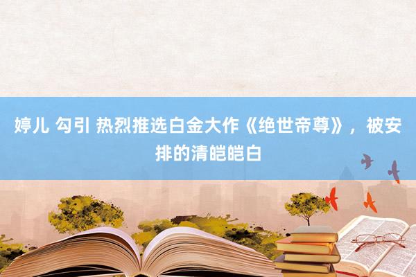 婷儿 勾引 热烈推选白金大作《绝世帝尊》，被安排的清皑皑白