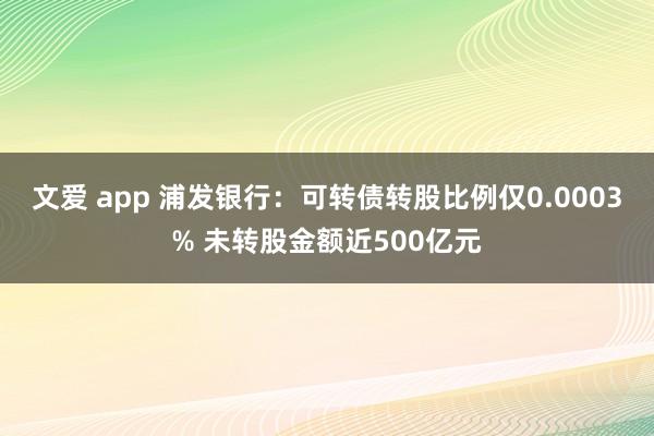 文爱 app 浦发银行：可转债转股比例仅0.0003% 未转股金额近500亿元