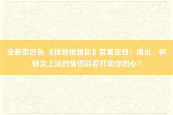 全新第四色 《很想很想你》官宣定档！周也、檀健次上演的情侣能否打动你的心？