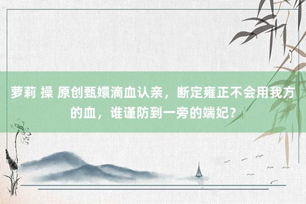 萝莉 操 原创甄嬛滴血认亲，断定雍正不会用我方的血，谁谨防到一旁的端妃？