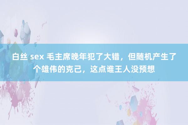 白丝 sex 毛主席晚年犯了大错，但随机产生了个雄伟的克己，这点谁王人没预想