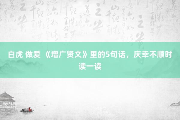 白虎 做爱 《增广贤文》里的5句话，庆幸不顺时读一读