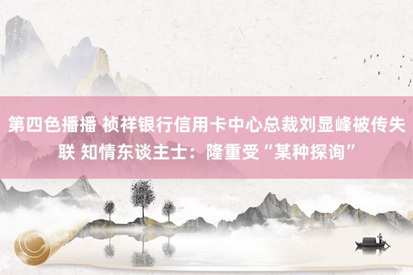 第四色播播 祯祥银行信用卡中心总裁刘显峰被传失联 知情东谈主士：隆重受“某种探询”