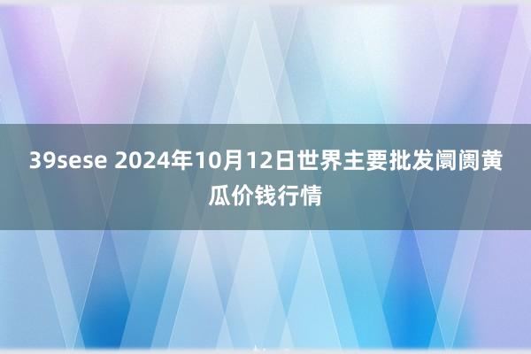 39sese 2024年10月12日世界主要批发阛阓黄瓜价钱行情