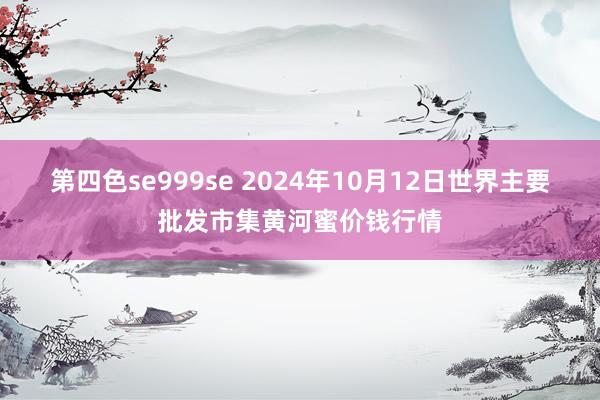 第四色se999se 2024年10月12日世界主要批发市集黄河蜜价钱行情