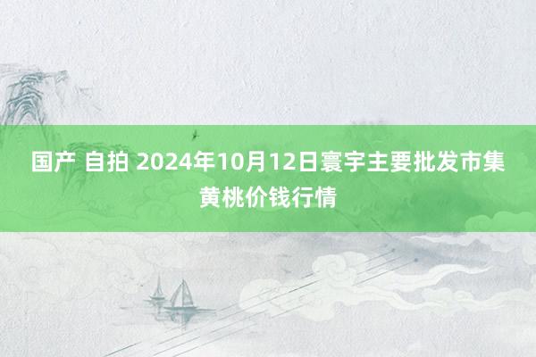 国产 自拍 2024年10月12日寰宇主要批发市集黄桃价钱行情