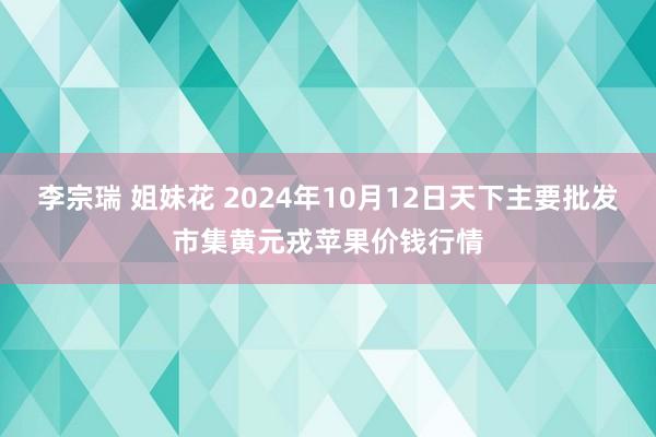 李宗瑞 姐妹花 2024年10月12日天下主要批发市集黄元戎苹果价钱行情