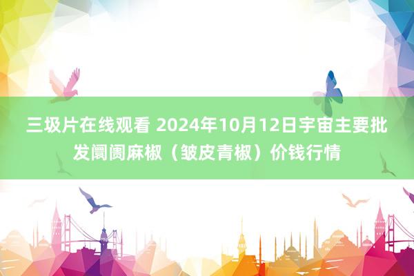 三圾片在线观看 2024年10月12日宇宙主要批发阛阓麻椒（皱皮青椒）价钱行情