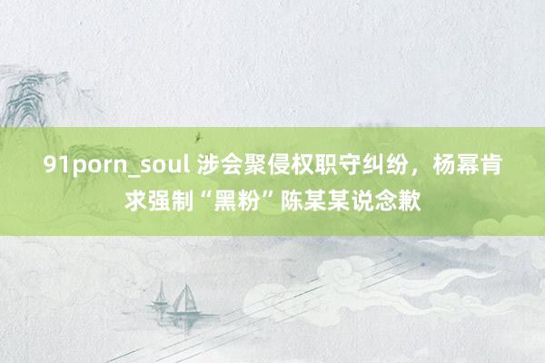 91porn_soul 涉会聚侵权职守纠纷，杨幂肯求强制“黑粉”陈某某说念歉