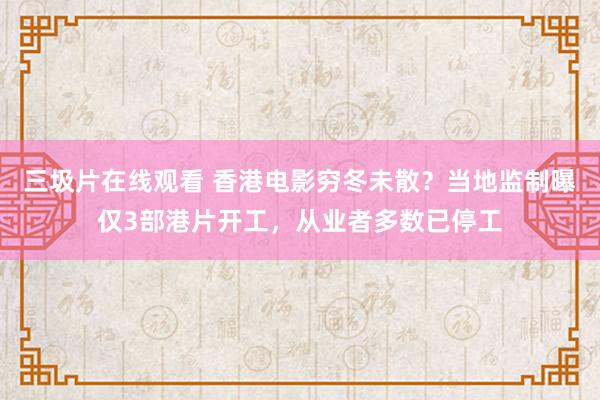 三圾片在线观看 香港电影穷冬未散？当地监制曝仅3部港片开工，从业者多数已停工