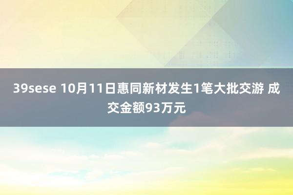 39sese 10月11日惠同新材发生1笔大批交游 成交金额93万元