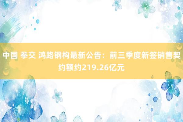 中国 拳交 鸿路钢构最新公告：前三季度新签销售契约额约219.26亿元