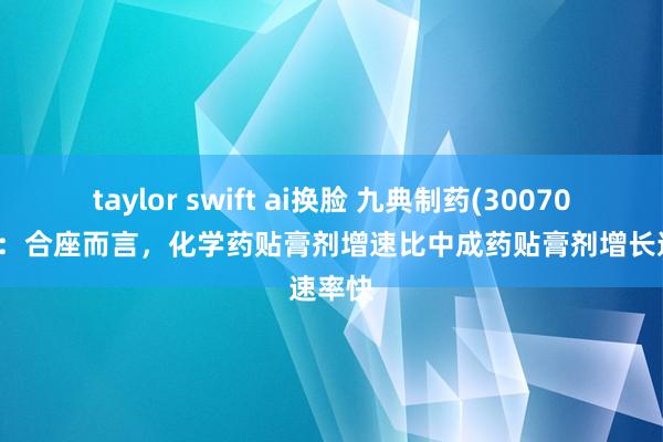 taylor swift ai换脸 九典制药(300705.SZ)：合座而言，化学药贴膏剂增速比中成药贴膏剂增长速率快