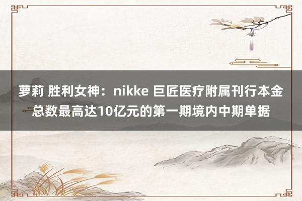 萝莉 胜利女神：nikke 巨匠医疗附属刊行本金总数最高达10亿元的第一期境内中期单据