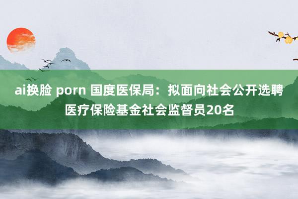 ai换脸 porn 国度医保局：拟面向社会公开选聘医疗保险基金社会监督员20名