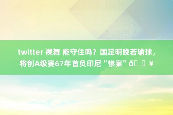 twitter 裸舞 能守住吗？国足明晚若输球，将创A级赛67年首负印尼“惨案”💥