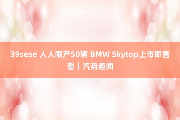 39sese 人人限产50辆 BMW Skytop上市即售罄｜汽势趣闻