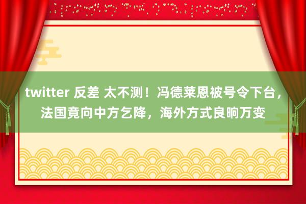 twitter 反差 太不测！冯德莱恩被号令下台，法国竟向中方乞降，海外方式良晌万变