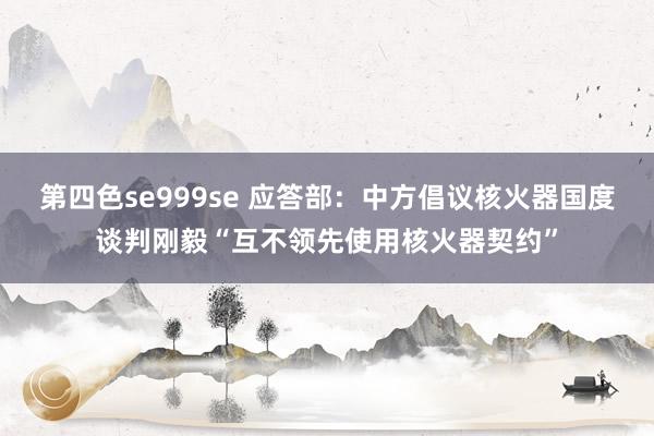 第四色se999se 应答部：中方倡议核火器国度谈判刚毅“互不领先使用核火器契约”