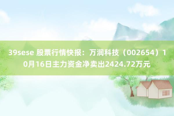 39sese 股票行情快报：万润科技（002654）10月16日主力资金净卖出2424.72万元