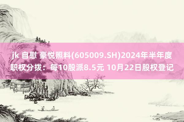 jk 自慰 豪悦照料(605009.SH)2024年半年度职权分拨：每10股派8.5元 10月22日股权登记