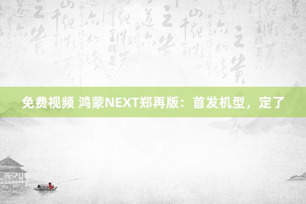 免费视频 鸿蒙NEXT郑再版：首发机型，定了