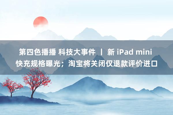 第四色播播 科技大事件 丨 新 iPad mini 快充规格曝光；淘宝将关闭仅退款评价进口