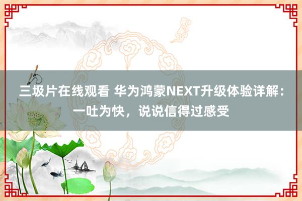 三圾片在线观看 华为鸿蒙NEXT升级体验详解：一吐为快，说说信得过感受