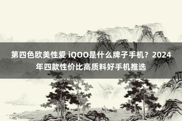 第四色欧美性爱 iQOO是什么牌子手机？2024年四款性价比高质料好手机推选